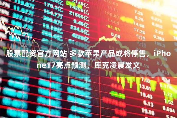 股票配资官方网站 多款苹果产品或将停售，iPhone17亮点预测，库克凌晨发文