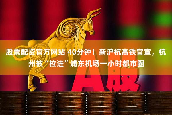 股票配资官方网站 40分钟！新沪杭高铁官宣，杭州被“拉进”浦东机场一小时都市圈