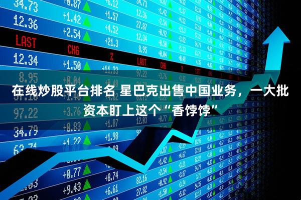 在线炒股平台排名 星巴克出售中国业务，一大批资本盯上这个“香饽饽”