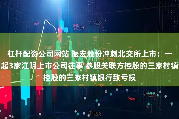 杠杆配资公司网站 振宏股份冲刺北交所上市：一份招股书串起3家江阴上市公司往事 参股关联方控股的三家村镇银行致亏损
