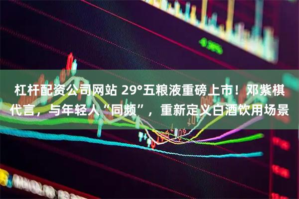杠杆配资公司网站 29°五粮液重磅上市！邓紫棋代言，与年轻人“同频”，重新定义白酒饮用场景