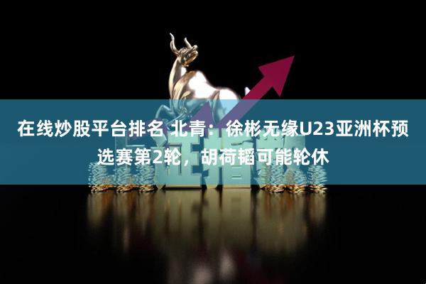在线炒股平台排名 北青：徐彬无缘U23亚洲杯预选赛第2轮，胡荷韬可能轮休