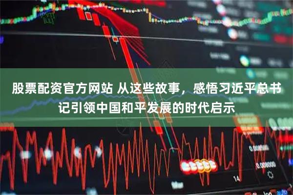 股票配资官方网站 从这些故事，感悟习近平总书记引领中国和平发展的时代启示