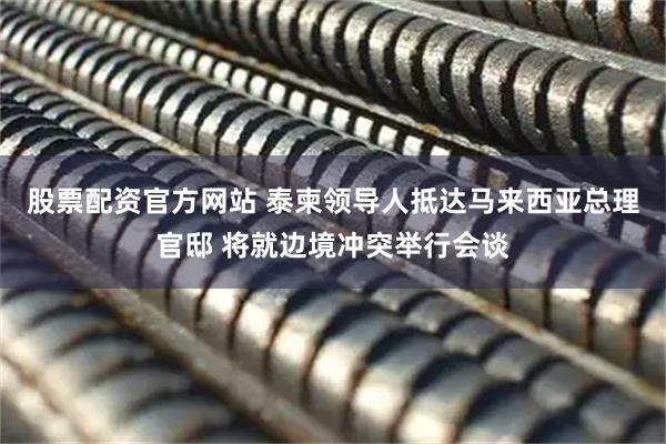 股票配资官方网站 泰柬领导人抵达马来西亚总理官邸 将就边境冲突举行会谈