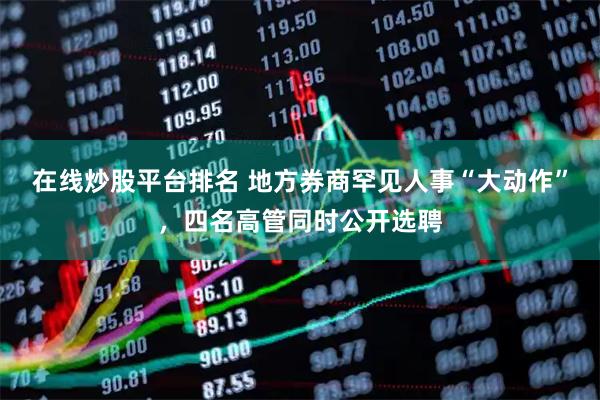 在线炒股平台排名 地方券商罕见人事“大动作”，四名高管同时公开选聘
