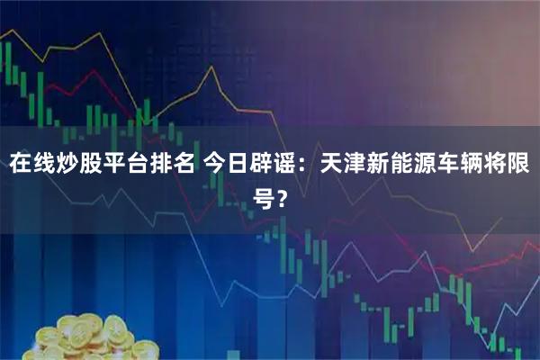 在线炒股平台排名 今日辟谣：天津新能源车辆将限号？