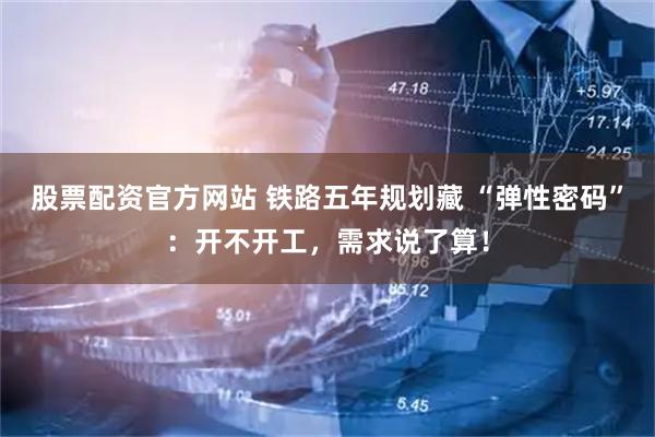 股票配资官方网站 铁路五年规划藏 “弹性密码”：开不开工，需求说了算！