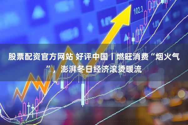 股票配资官方网站 好评中国丨燃旺消费“烟火气”，澎湃冬日经济滚烫暖流