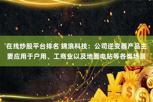 在线炒股平台排名 锦浪科技:公司逆变器产品主要应用于户用、工商业以及地面电站等各类场景