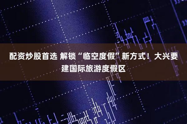 配资炒股首选 解锁“临空度假”新方式！大兴要建国际旅游度假区