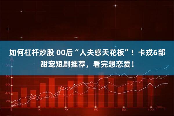如何杠杆炒股 00后“人夫感天花板”！卡戎6部甜宠短剧推荐，看完想恋爱！