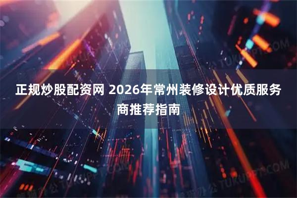 正规炒股配资网 2026年常州装修设计优质服务商推荐指南