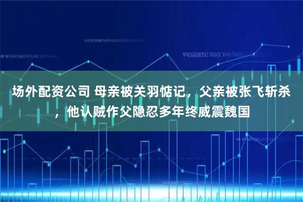 场外配资公司 母亲被关羽惦记，父亲被张飞斩杀，他认贼作父隐忍多年终威震魏国