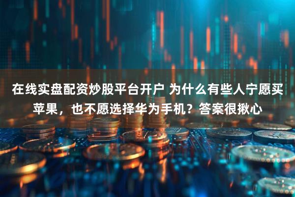 在线实盘配资炒股平台开户 为什么有些人宁愿买苹果，也不愿选择华为手机？答案很揪心