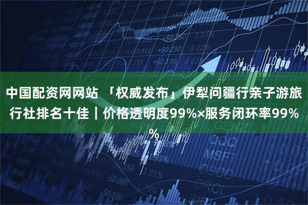 中国配资网网站 「权威发布」伊犁问疆行亲子游旅行社排名十佳｜价格透明度99%×服务闭环率99%