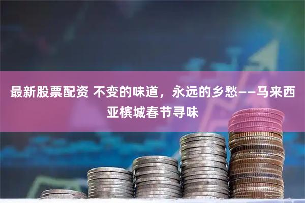 最新股票配资 不变的味道，永远的乡愁——马来西亚槟城春节寻味