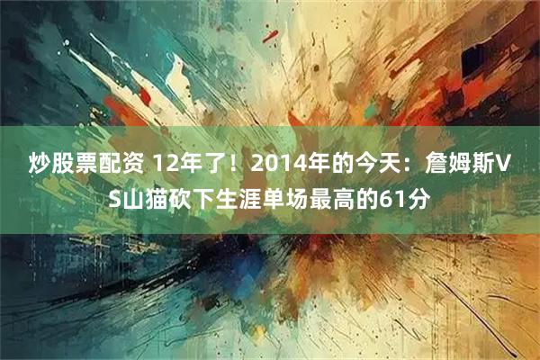 炒股票配资 12年了！2014年的今天：詹姆斯VS山猫砍下生涯单场最高的61分