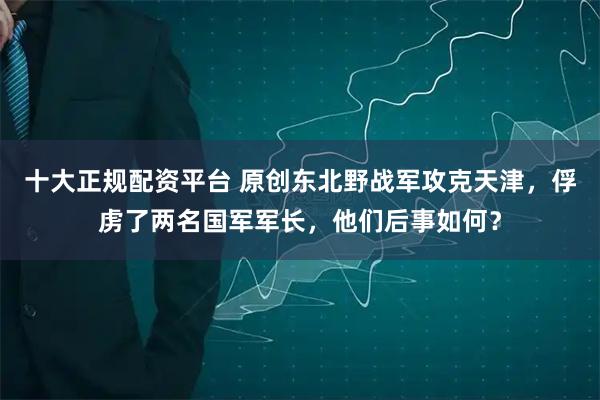 十大正规配资平台 原创东北野战军攻克天津，俘虏了两名国军军长，他们后事如何？