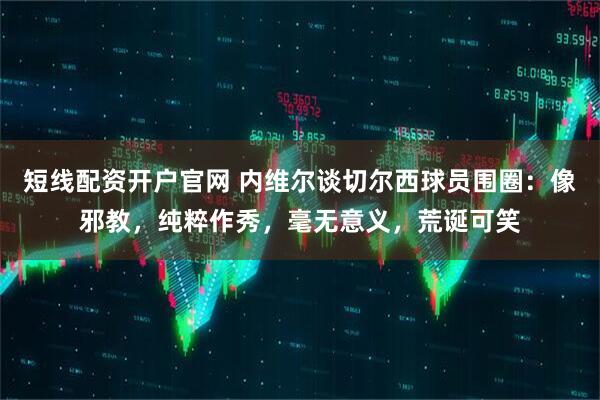 短线配资开户官网 内维尔谈切尔西球员围圈：像邪教，纯粹作秀，毫无意义，荒诞可笑