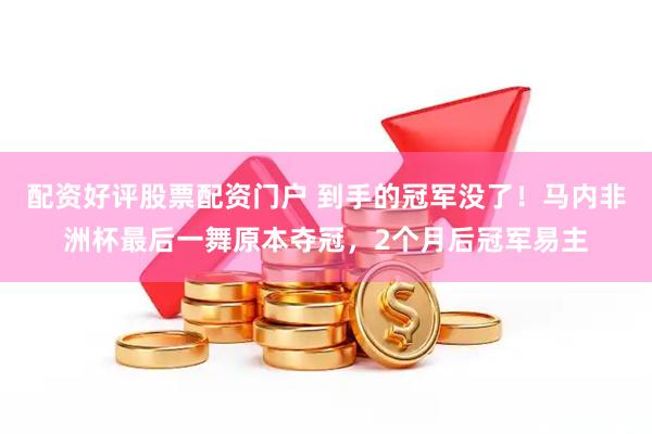 配资好评股票配资门户 到手的冠军没了！马内非洲杯最后一舞原本夺冠，2个月后冠军易主