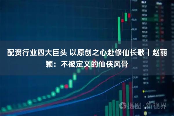 配资行业四大巨头 以原创之心赴修仙长歌|赵丽颖:不被定义的仙侠风骨