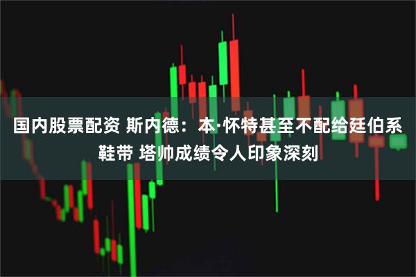 国内股票配资 斯内德：本·怀特甚至不配给廷伯系鞋带 塔帅成绩令人印象深刻