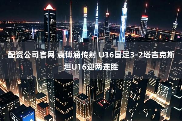 配资公司官网 袁博涵传射 U16国足3-2塔吉克斯坦U16迎两连胜