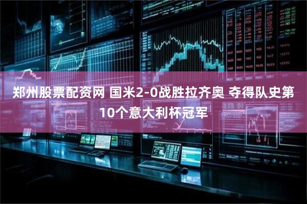 郑州股票配资网 国米2-0战胜拉齐奥 夺得队史第10个意大利杯冠军