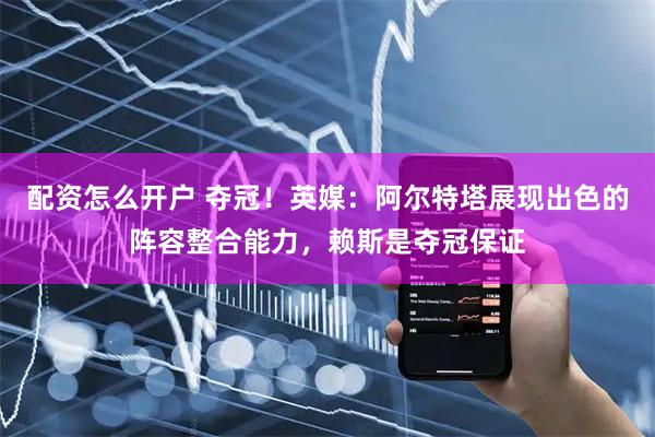 配资怎么开户 夺冠！英媒：阿尔特塔展现出色的阵容整合能力，赖斯是夺冠保证