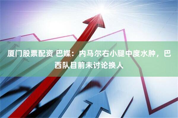 厦门股票配资 巴媒：内马尔右小腿中度水肿，巴西队目前未讨论换人