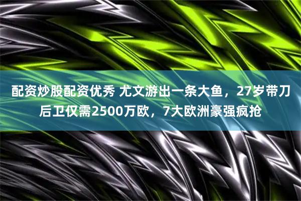 配资炒股配资优秀 尤文游出一条大鱼，27岁带刀后卫仅需2500万欧，7大欧洲豪强疯抢