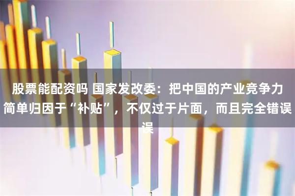 股票能配资吗 国家发改委：把中国的产业竞争力简单归因于“补贴”，不仅过于片面，而且完全错误