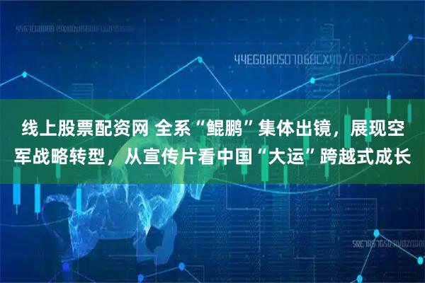 线上股票配资网 全系“鲲鹏”集体出镜，展现空军战略转型，从宣传片看中国“大运”跨越式成长
