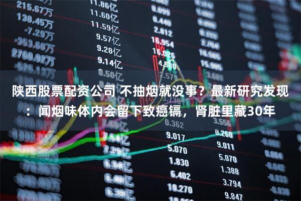 陕西股票配资公司 不抽烟就没事？最新研究发现：闻烟味体内会留下致癌镉，肾脏里藏30年