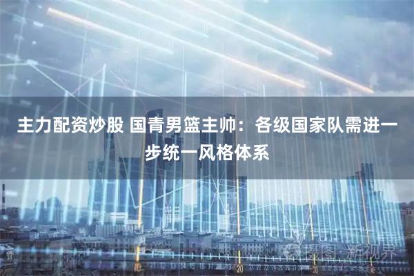 主力配资炒股 国青男篮主帅：各级国家队需进一步统一风格体系