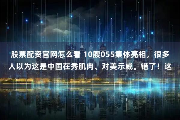 股票配资官网怎么看 10艘055集体亮相，很多人以为这是中国在秀肌肉、对美示威。错了！这