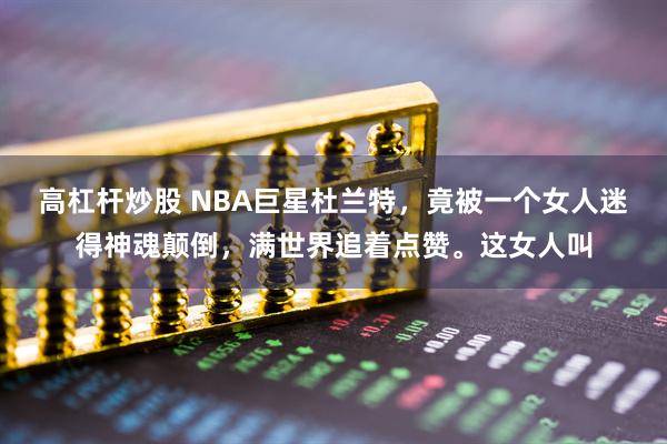 高杠杆炒股 NBA巨星杜兰特，竟被一个女人迷得神魂颠倒，满世界追着点赞。这女人叫