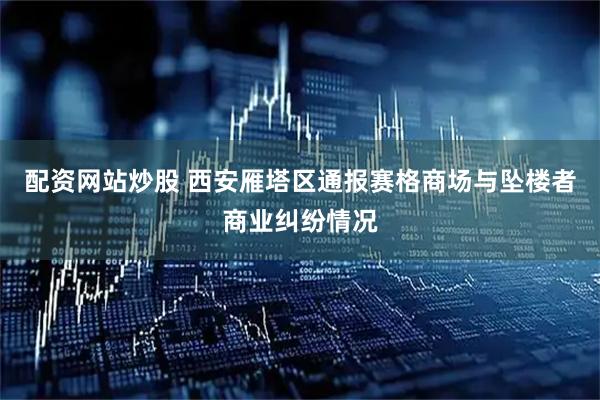 配资网站炒股 西安雁塔区通报赛格商场与坠楼者商业纠纷情况