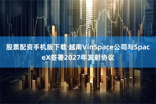 股票配资手机版下载 越南VinSpace公司与SpaceX签署2027年发射协议