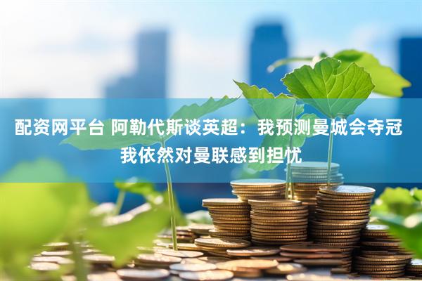 配资网平台 阿勒代斯谈英超：我预测曼城会夺冠 我依然对曼联感到担忧